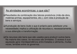As atividades económicas: o que são?
Resultados da combinação dos fatores produtivos (mão-de-obra,
matérias-primas, equipamentos, etc.), com vista à produção de
bens e serviços.
A produção de bens (tudo o que é próprio para satisfazer uma
necessidade) implica a utilização de recursos e, necessariamente,
a sua obtenção e transformação.
Os recursos são bens que são usados para produzir outros bens.
Na maioria dos casos, os recursos são limitados. O acesso à sua
aquisição gera interdependência entre Estados e alimenta, muitas
vezes, tensões entre os governos.

 