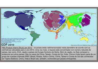 PIB (Produto Interno Bruto) em 2010 – os países estão redimensionados neste planisfério de acordo com as
estimativas calculadas para o ano 2010. Uma vez mais, a riqueza está concentrada num número reduzido de
países, tais como, EUA, Japão e países da Europa Central e do Norte. Além do Japão, na Ásia começam a
evidenciar-se outros países. São os casos da China, Taiwan, Coreia do Sul, Índia. China e Índia fazem parte de um
grupo de 4 países chamado BRIC (Brasil, Rússia, Índia e China). China, Taiwan e Coreia do Sul são conhecidos
por Tigres Asiáticos. China, Índia e Brasil são, também, conhecidos por países emergentes.

 