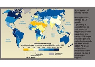 Água – principal
recurso natural
Neste planisfério,
retirado do Le
Monde
Diplomatique,
constatam-se as
assimetrias na
disponibilidade em
água doce, em
metros cúbicos por
pessoa e por ano
no início da década
de 2000, a nível
global. As áreas
mais críticas
encontram-se em
África e na Ásia à
latitude dos
trópicos.

 