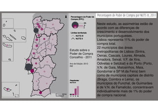 Estudo sobre o
Poder de Compra
Concelhio - 2011
Ano de Edição: 2013
INE

Neste estudo, as assimetrias estão de
acordo com as diferenças de
crescimento e desenvolvimento dos
municípios portugueses.
Lisboa representa 11% do poder de
compra total.
22 municípios das áreas
metropolitanas de Lisboa (Sintra,
Oeiras, Cascais, Loures, Almada,
Amadora, Seixal, V.F. de Xira,
Odivelas e Setúbal) e do Porto (Porto,
V.N. de Gaia, Matosinhos, Maia,
Gondomar e Stª M.da Feira) bem
como de municípios capitais de distrito
(Braga, Coimbra e Leiria), os
municípios do Funchal, de Guimarães
e de V.N. de Famalicão, concentravam
individualmente mais de 1% do poder
de compra nacional.

 