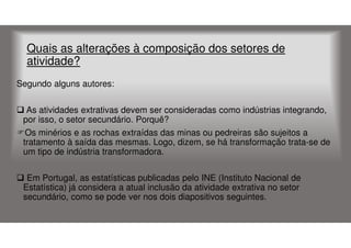 Quais as alterações à composição dos setores de
atividade?
Segundo alguns autores:
As atividades extrativas devem ser consideradas como indústrias integrando,
por isso, o setor secundário. Porquê?
Os minérios e as rochas extraídas das minas ou pedreiras são sujeitos a
tratamento à saída das mesmas. Logo, dizem, se há transformação trata-se de
um tipo de indústria transformadora.
Em Portugal, as estatísticas publicadas pelo INE (Instituto Nacional de
Estatística) já considera a atual inclusão da atividade extrativa no setor
secundário, como se pode ver nos dois diapositivos seguintes.

 