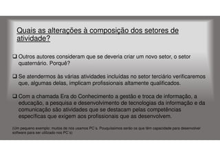 Quais as alterações à composição dos setores de
atividade?
Outros autores consideram que se deveria criar um novo setor, o setor
quaternário. Porquê?
Se atendermos às várias atividades incluídas no setor terciário verificaremos
que, algumas delas, implicam profissionais altamente qualificados.
Com a chamada Era do Conhecimento a gestão e troca de informação, a
educação, a pesquisa e desenvolvimento de tecnologias da informação e da
comunicação são atividades que se destacam pelas competências
específicas que exigem aos profissionais que as desenvolvem.
(Um pequeno exemplo: muitos de nós usamos PC´s. Pouquíssimos serão os que têm capacidade para desenvolver
software para ser utilizado nos PC´s)

 