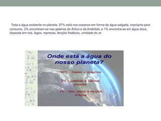 Toda a água existente no planeta, 97% está nos oceanos em forma de água salgada, imprópria para
consumo, 2% encontram-se nas geleiras do Ártico e da Antártida, e 1% encontra-se em água doce,
disposta em rios, lagos, represas, lençóis freáticos, umidade do ar.
