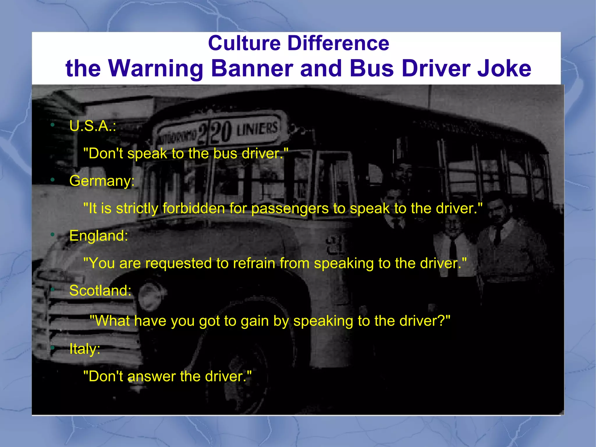 Culture Difference
the Warning Banner and Bus Driver Joke

U.S.A.:
"Don't speak to the bus driver."

Germany:
"It is strictly forbidden for passengers to speak to the driver."

England:
"You are requested to refrain from speaking to the driver."

Scotland:
"What have you got to gain by speaking to the driver?"

Italy:
"Don't answer the driver."
 