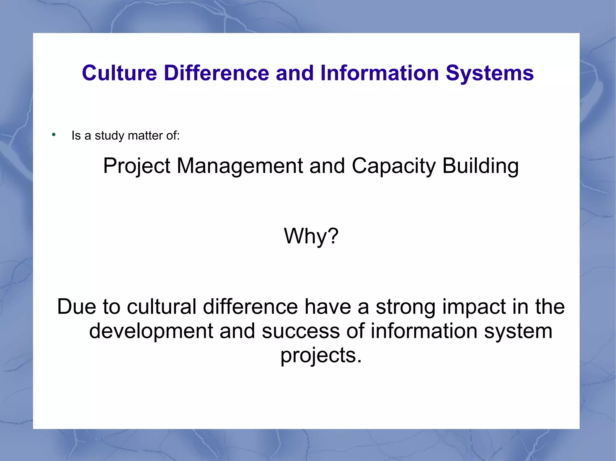 Culture Difference and Information Systems

Is a study matter of:
Project Management and Capacity Building
Why?
Due to cultural difference have a strong impact in the
development and success of information system
projects.
 