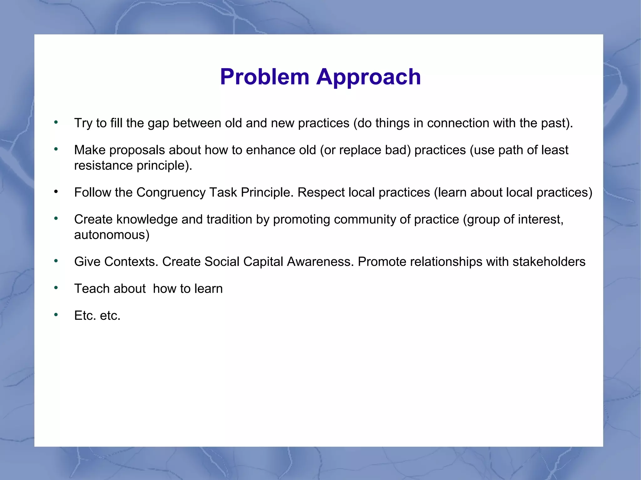 Problem Approach

Try to fill the gap between old and new practices (do things in connection with the past).

Make proposals about how to enhance old (or replace bad) practices (use path of least
resistance principle).

Follow the Congruency Task Principle. Respect local practices (learn about local practices)

Create knowledge and tradition by promoting community of practice (group of interest,
autonomous)

Give Contexts. Create Social Capital Awareness. Promote relationships with stakeholders

Teach about how to learn

Etc. etc.
 