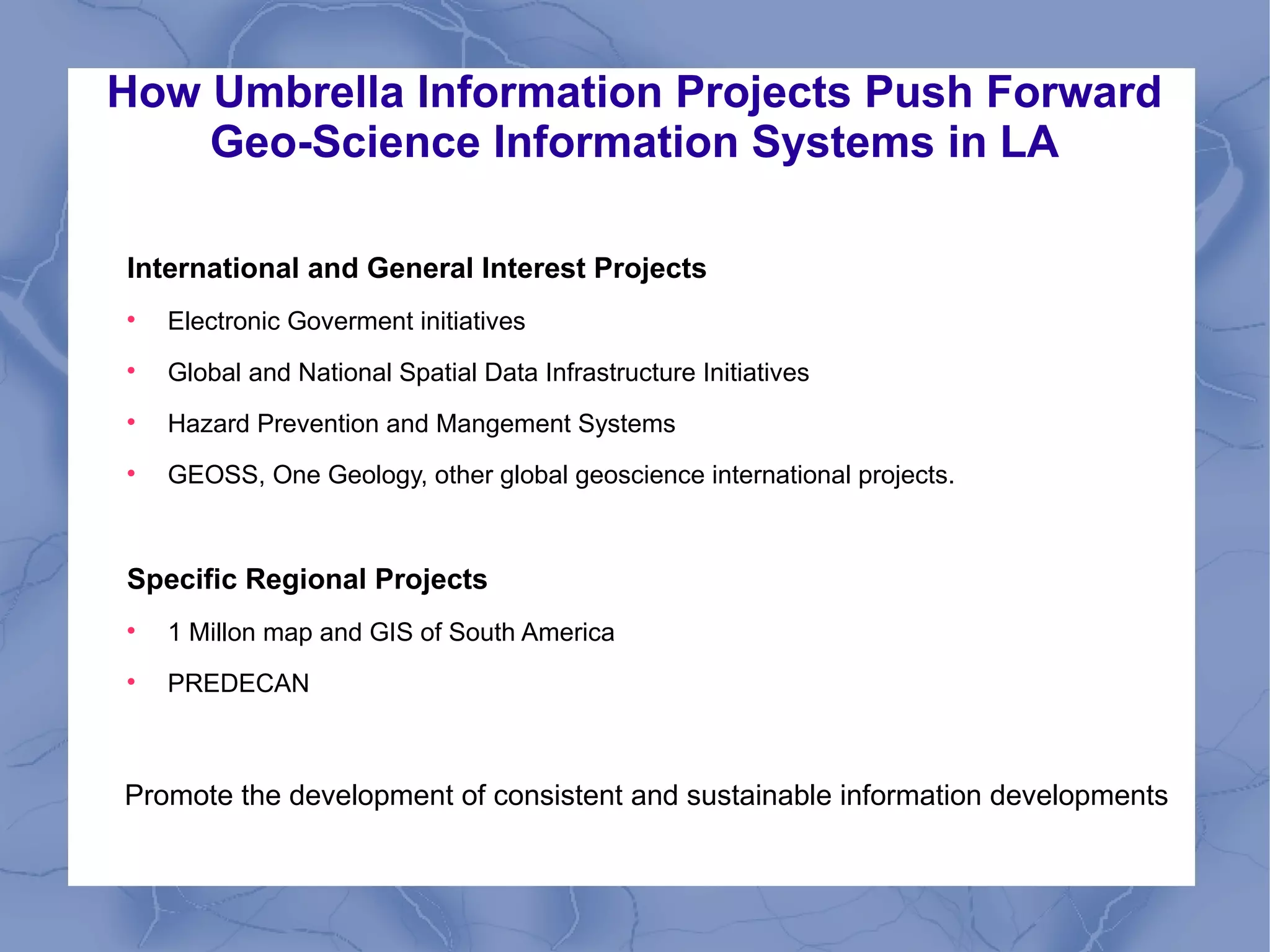 How Umbrella Information Projects Push Forward
Geo-Science Information Systems in LA
International and General Interest Projects

Electronic Goverment initiatives

Global and National Spatial Data Infrastructure Initiatives

Hazard Prevention and Mangement Systems

GEOSS, One Geology, other global geoscience international projects.
Specific Regional Projects

1 Millon map and GIS of South America

PREDECAN
Promote the development of consistent and sustainable information developments
 