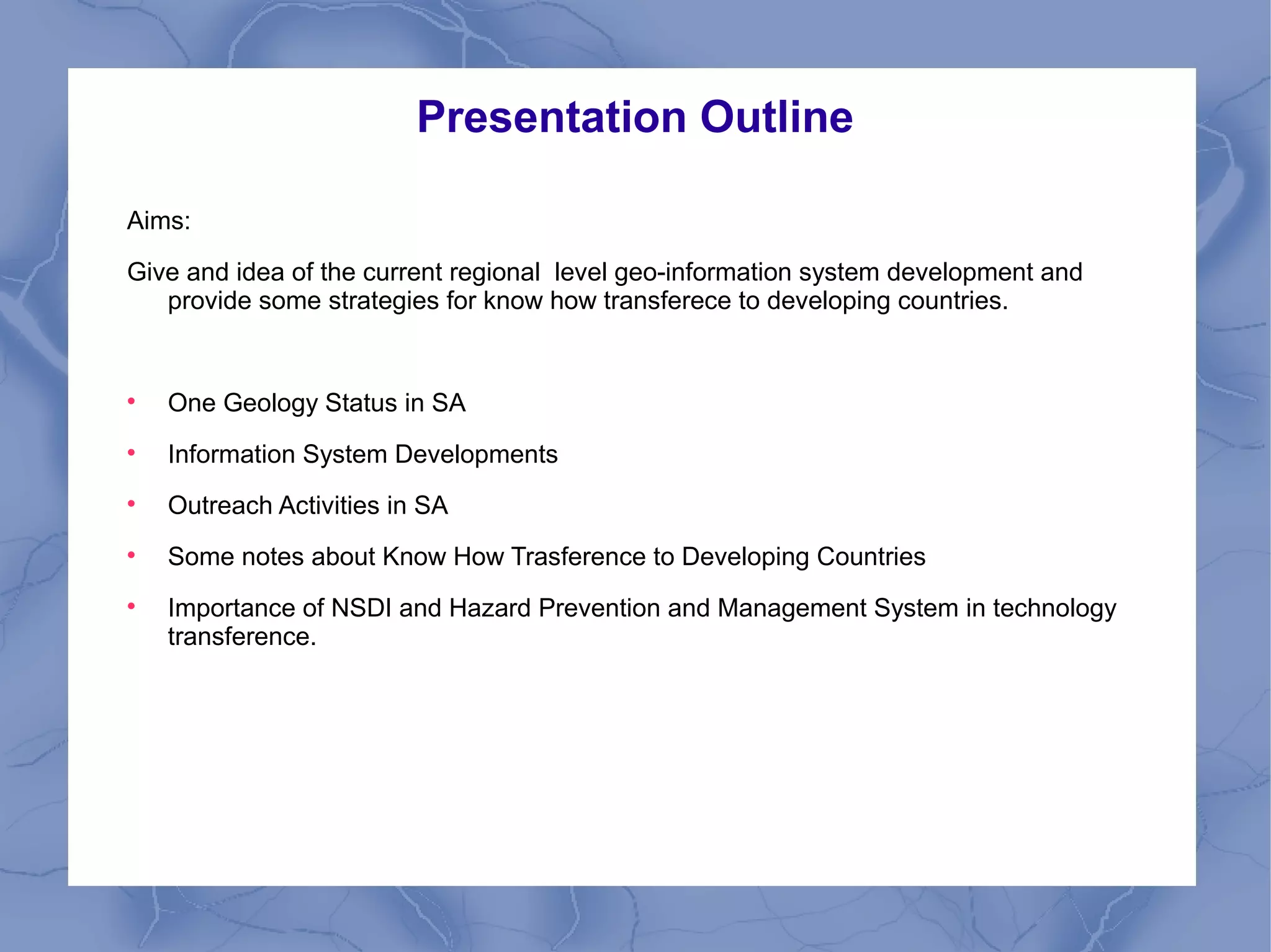 Presentation Outline
Aims:
Give and idea of the current regional level geo-information system development and
provide some strategies for know how transferece to developing countries.

One Geology Status in SA

Information System Developments

Outreach Activities in SA

Some notes about Know How Trasference to Developing Countries

Importance of NSDI and Hazard Prevention and Management System in technology
transference.
 