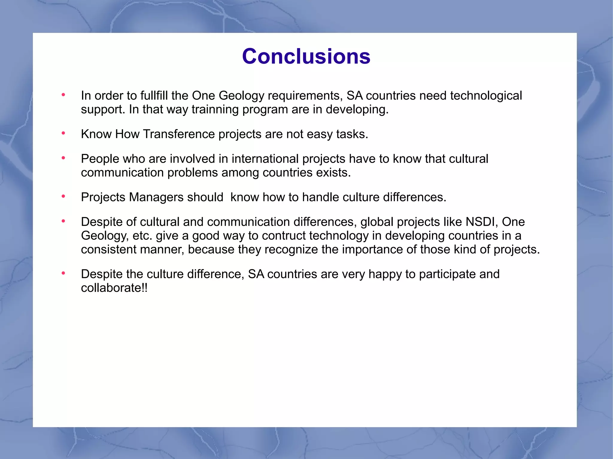 Conclusions

In order to fullfill the One Geology requirements, SA countries need technological
support. In that way trainning program are in developing.

Know How Transference projects are not easy tasks.

People who are involved in international projects have to know that cultural
communication problems among countries exists.

Projects Managers should know how to handle culture differences.

Despite of cultural and communication differences, global projects like NSDI, One
Geology, etc. give a good way to contruct technology in developing countries in a
consistent manner, because they recognize the importance of those kind of projects.

Despite the culture difference, SA countries are very happy to participate and
collaborate!!
 