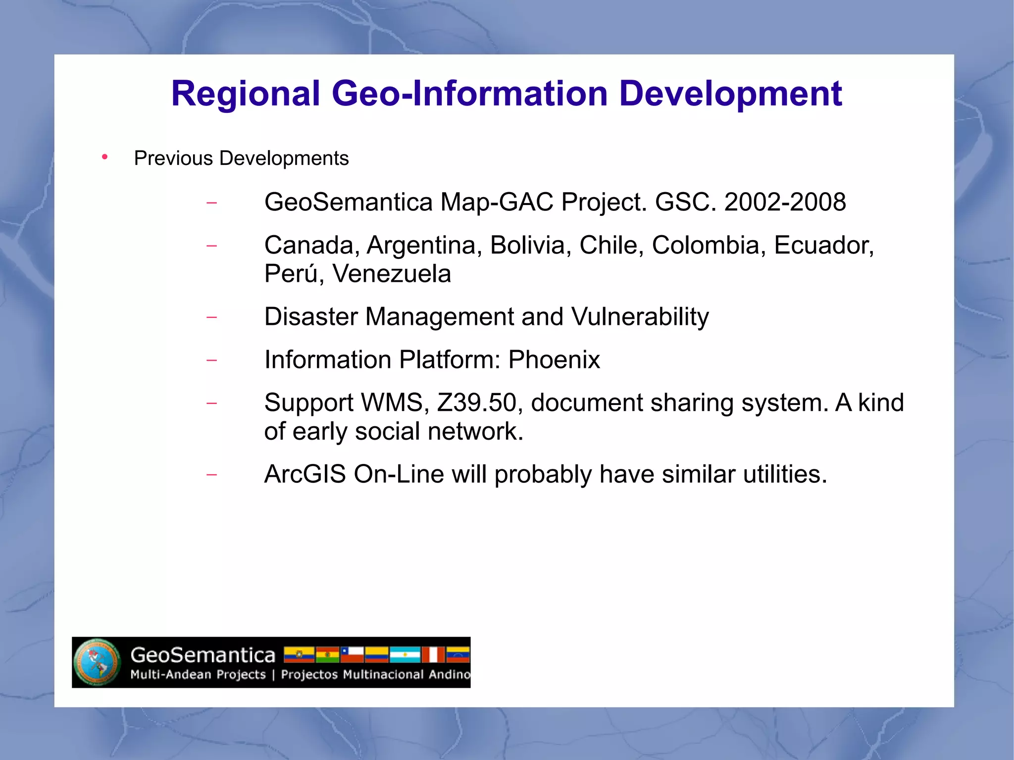Regional Geo-Information Development

Previous Developments
− GeoSemantica Map-GAC Project. GSC. 2002-2008
− Canada, Argentina, Bolivia, Chile, Colombia, Ecuador,
Perú, Venezuela
− Disaster Management and Vulnerability
− Information Platform: Phoenix
− Support WMS, Z39.50, document sharing system. A kind
of early social network.
− ArcGIS On-Line will probably have similar utilities.
 