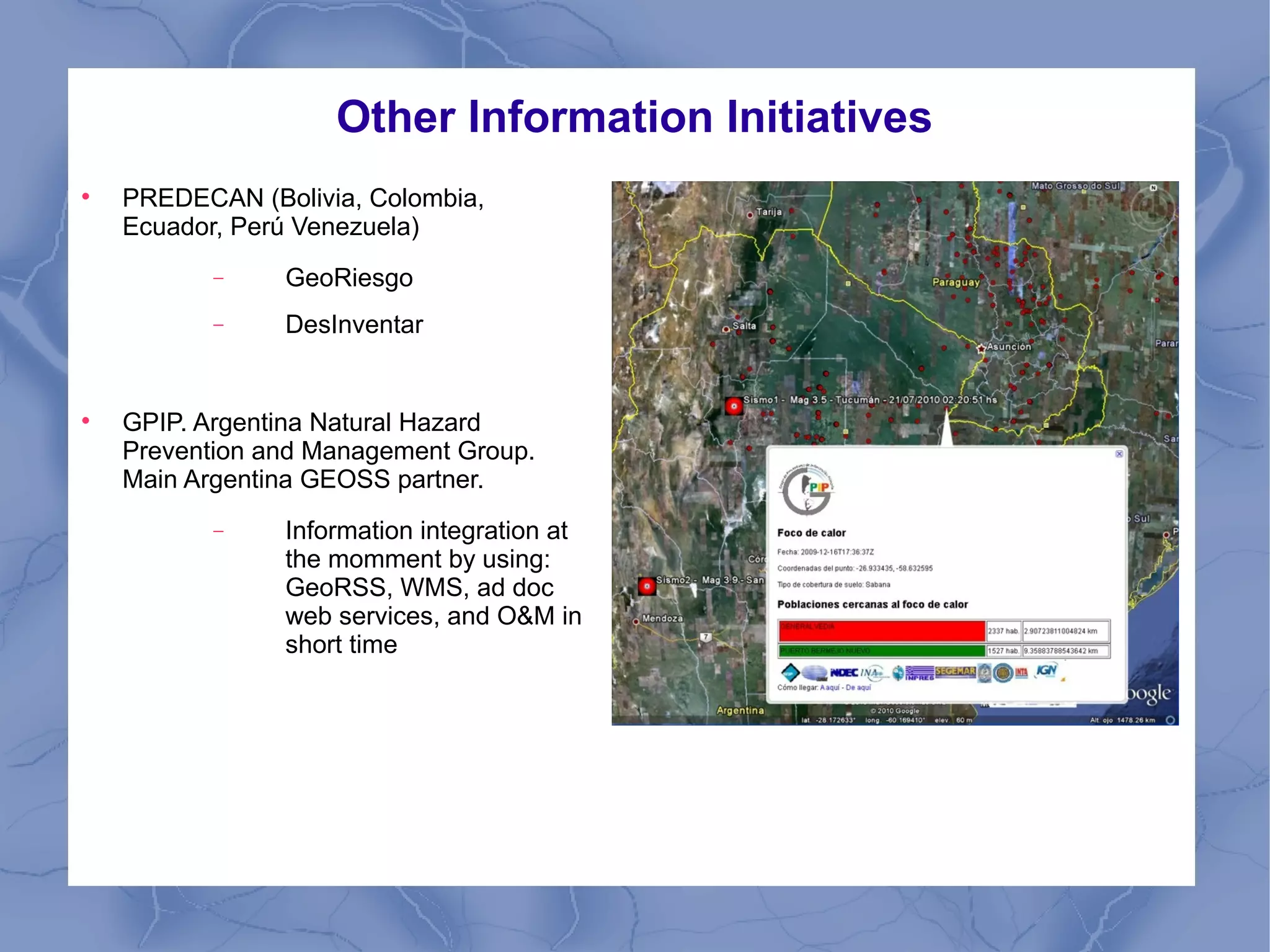 Other Information Initiatives

PREDECAN (Bolivia, Colombia,
Ecuador, Perú Venezuela)
− GeoRiesgo
− DesInventar

GPIP. Argentina Natural Hazard
Prevention and Management Group.
Main Argentina GEOSS partner.
− Information integration at
the momment by using:
GeoRSS, WMS, ad doc
web services, and O&M in
short time
 