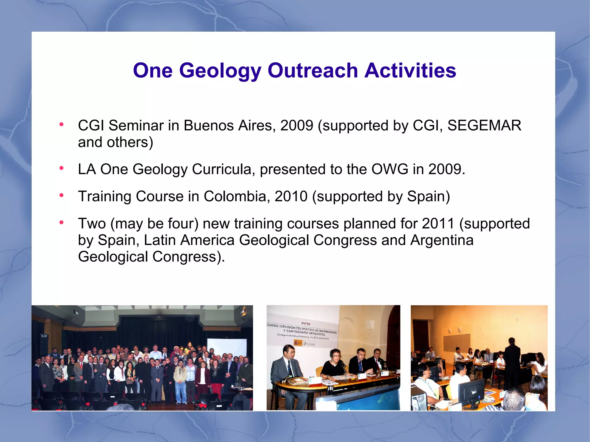 One Geology Outreach Activities

CGI Seminar in Buenos Aires, 2009 (supported by CGI, SEGEMAR
and others)

LA One Geology Curricula, presented to the OWG in 2009.

Training Course in Colombia, 2010 (supported by Spain)

Two (may be four) new training courses planned for 2011 (supported
by Spain, Latin America Geological Congress and Argentina
Geological Congress).
 