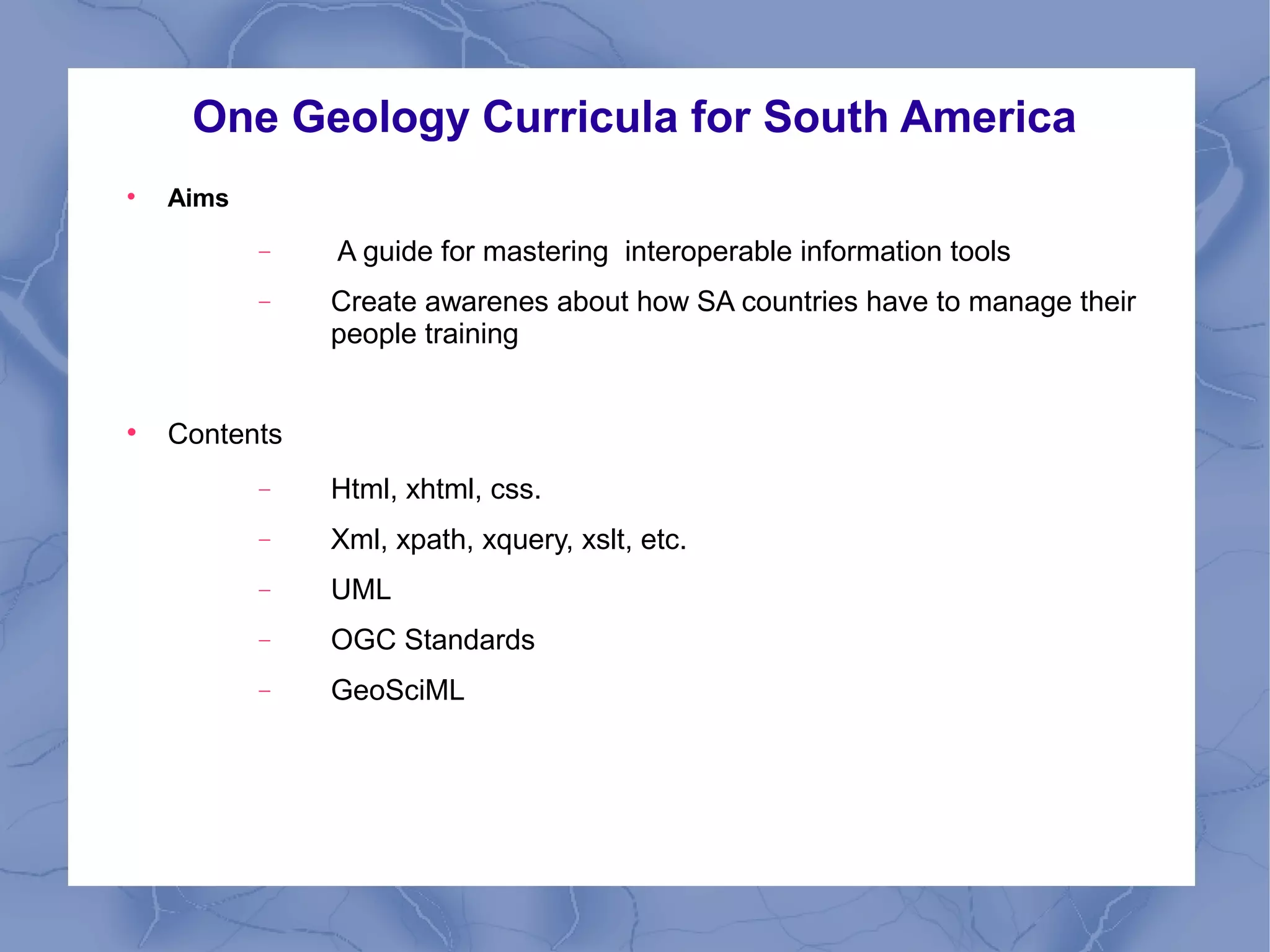 One Geology Curricula for South America

Aims
− A guide for mastering interoperable information tools
− Create awarenes about how SA countries have to manage their
people training

Contents
− Html, xhtml, css.
− Xml, xpath, xquery, xslt, etc.
− UML
− OGC Standards
− GeoSciML
 