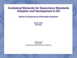 Contextual Elements for Geoscience Standards
Adoption and Development in SA
Status of Geoscience Information Systems
Berlin 2010
Germany
Gabriel Asato
CGI-IUGS
Geological and Mining Survey of Argentina
 