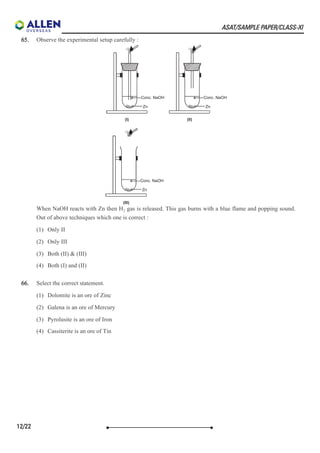 ASAT/SAMPLE PAPER/CLASS-XI
65. Observe the experimental setup carefully :
When NaOH reacts with Zn then H gas is released. This gas burns with a blue flame and popping sound.
Out of above techniques which one is correct :
(1) Only II
(2) Only III
(3) Both (II) & (III)
(4) Both (I) and (II)
66. Select the correct statement.
(1) Dolomite is an ore of Zinc
(2) Galena is an ore of Mercury
(3) Pyrolusite is an ore of Iron
(4) Cassiterite is an ore of Tin
2
12/22
 