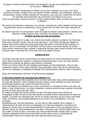 Em alguns momentos Deus demonstra certa frustração por não ser correspondido em seu amor
por seu povo – Mateus 23.37
Esse sentimento se expressa em Oséias, por ter visto a situação que o povo vivia, Deus
vocaciona o profeta, manda-o tomar por esposa a Gômer, entender sua prostituição, ainda que
desnecessária, aceitar os filhos nascidos em sua lascívia, pois, este era o sentimento de Deus e
em cada filho Deus demonstra seu sentimento com relação ao seu povo.
Deus se sente traído e tendo de assumir os frutos destas traições, Deus se sente cativo por amor
e ofendido.
Nos tempos de Jeremias o sentimento era o mesmo, Jeremias era a última tentativa de Deus para
resgatar Israel, ele era a cartada final, a prova cabal a favor de Deus para futura aplicação de
juízo.
Ao olharem para trás e se perguntarem sobre as razões de estarem como estavam, olhariam para
Jeremias e então chegaria a dura conclusão de que Deus tentou até o fim.
O clamor de Deus por meio de Jeremias
Deus não deseja aplicar o castigo, num clamor emocionado, segundo as palavras de Hernandes
Dias Lopes, ele tenta chamar o seu povo de volta para si. Como quem discute sua relação de
esposo, Deus chama Israel que é sua esposa para falar sobre o que está de fato sentindo e o
capítulo dois é a consumação do sentimento de Deus sobre a sua amada esposa, na prática
ainda somos a esposa de Deus, portanto o sentimento de Deus ontem ainda se aplica a nós hoje,
ouçamos então o que Deus tem a nos dizer sobre sua relação conosco.
Lembro-me de ti
A princípio Deus fala sobre uma lembrança de outros tempos, as meras lembranças de modo
algum são um sentimento negativo, é possível ter boas lembranças e sorrir com elas, lembrar
saudoso de momentos de alegria e ser motivado no presente.
Porém o que Deus sente não são nostalgias provocadas por boas lembranças, mas um outro
sentimento negativo, Deus sente saudades, Deus sente falta, Deus sofre por um passado bom
que ficou no passado e a realidade do presente lhe é extremamente dolorosa, triste e inquietante.
Quais são as lembranças de Deus? O que lhe causa saudades?
1° Deus tem saudades da nossa devoção (afeição). V.2
De algum modo Deus sentia saudades de ver seu povo junto dele, Deus sentia saudades de ouvir
seu povo lhe clamando, sente saudades de suas canções, sente saudades dos seus sacrifícios,
da dedicação exclusiva que o povo até então tinha por ele.
Deus está abalado por perceber que os anos se passaram e a devoção se esvaiu com eles, que
talvez o muito conhecimento, as muitas ocupações, a própria rotina lhe levou a perder a dimensão
do amor de Deus para uma mera rotina.
Os brilhos nos olhos dos nossos membros se vão, mas Deus lembra, Deus lembra da
empolgação ao falar de suas coisas, Deus lembra do quanto éramos interessados em saber sua
vontade, do quanto era importante para nós ter um tempo para Deus, de que mesmo sem saber
muito, sem técnica, sem erudição falávamos de seu amor e nos encantávamos com suas
grandezas.
Acostumamo-nos mas não deveríamos, os anos são um fator negativo para a relação, o
relacionamento de Judá com Deus se desgastara, de modo que passaram a considerar por
padrão ser amado como era sem necessariamente corresponder e Deus por natureza bom e
paciente, deixou as coisas acontecerem e de algum modo pelo muito cuidado tentara fazer seu
povo voltar ao amor do início, mas sendo uma esposa extremamente ingrata Judá e a igreja
recebem a atenção de Deus sem se dar conta do valor disso, sem ter o sentimento de
reciprocidade e Deus com o passar dos anos sofre por amor ao seu povo.
 