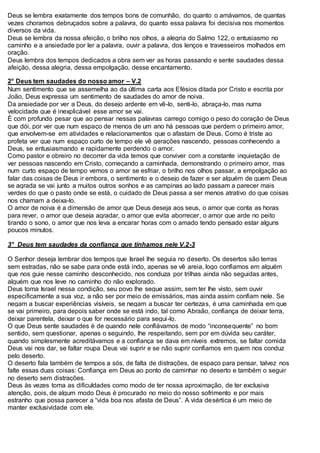 Deus se lembra exatamente dos tempos bons de comunhão, do quanto o amávamos, de quantas
vezes choramos debruçados sobre a palavra, do quanto essa palavra foi decisiva nos momentos
diversos da vida.
Deus se lembra da nossa afeição, o brilho nos olhos, a alegria do Salmo 122, o entusiasmo no
caminho e a ansiedade por ler a palavra, ouvir a palavra, dos lenços e travesseiros molhados em
oração.
Deus lembra dos tempos dedicados a obra sem ver as horas passando e sente saudades dessa
afeição, dessa alegria, dessa empolgação, desse encantamento.
2° Deus tem saudades do nosso amor – V.2
Num sentimento que se assemelha ao da última carta aos Efésios ditada por Cristo e escrita por
João, Deus expressa um sentimento de saudades do amor de noiva.
Da ansiedade por ver a Deus, do desejo ardente em vê-lo, senti-lo, abraça-lo, mas numa
velocidade que é inexplicável esse amor se vai.
É com profundo pesar que ao pensar nessas palavras carrego comigo o peso do coração de Deus
que dói, por ver que num espaço de menos de um ano há pessoas que perdem o primeiro amor,
que envolvem-se em atividades e relacionamentos que o afastam de Deus. Como é triste ao
profeta ver que num espaço curto de tempo ele vê gerações nascendo, pessoas conhecendo a
Deus, se entusiasmando e rapidamente perdendo o amor.
Como pastor e obreiro no decorrer da vida temos que conviver com a constante inquietação de
ver pessoas nascendo em Cristo, começando a caminhada, demonstrando o primeiro amor, mas
num curto espaço de tempo vemos o amor se esfriar, o brilho nos olhos passar, a empolgação ao
falar das coisas de Deus ir embora, o sentimento e o desejo de fazer e ser alguém de quem Deus
se agrada se vai junto a muitos outros sonhos e as campinas ao lado passam a parecer mais
verdes do que o pasto onde se está, o cuidado de Deus passa a ser menos atrativo do que coisas
nos chamam a deixa-lo.
O amor de noiva é a dimensão de amor que Deus deseja aos seus, o amor que conta as horas
para rever, o amor que deseja agradar, o amor que evita aborrecer, o amor que arde no peito
tirando o sono, o amor que nos leva a encarar horas com o amado tendo pensado estar alguns
poucos minutos.
3° Deus tem saudades da confiança que tínhamos nele V.2-3
O Senhor deseja lembrar dos tempos que Israel lhe seguia no deserto. Os desertos são terras
sem estradas, não se sabe para onde está indo, apenas se vê areia, logo confiamos em alguém
que nos guie nesse caminho desconhecido, nos conduza por trilhas ainda não seguidas antes,
alguém que nos leve no caminho do não explorado.
Deus toma Israel nessa condição, seu povo lhe segue assim, sem ter lhe visto, sem ouvir
especificamente a sua voz, a não ser por meio de emissários, mas ainda assim confiam nele. Se
negam a buscar experiências visíveis, se negam a buscar ter certezas, é uma caminhada em que
se vai primeiro, para depois saber onde se está indo, tal como Abraão, confiança de deixar terra,
deixar parentela, deixar o que for necessário para segui-lo.
O que Deus sente saudades é de quando nele confiávamos de modo “inconsequente” no bom
sentido, sem questionar, apenas o seguindo, lhe respeitando, sem por em dúvida seu caráter,
quando simplesmente acreditávamos e a confiança se dava em níveis extremos, se faltar comida
Deus vai nos dar, se faltar roupa Deus vai suprir e se não suprir confiamos em quem nos conduz
pelo deserto.
O deserto fala também de tempos a sós, de falta de distrações, de espaço para pensar, talvez nos
falte essas duas coisas: Confiança em Deus ao ponto de caminhar no deserto e também o seguir
no deserto sem distrações.
Deus às vezes toma as dificuldades como modo de ter nossa aproximação, de ter exclusiva
atenção, pois, de algum modo Deus é procurado no meio do nosso sofrimento e por mais
estranho que possa parecer a “vida boa nos afasta de Deus”. A vida desértica é um meio de
manter exclusividade com ele.
 