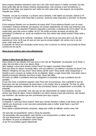 Deus prepara desertos educativos para nós e de certo modo esse é o melhor momento da vida.
Deus sente falta até de nossas orações desesperadas, mas sinceras e sem formalismos, o
deserto é este lugar que seguimos sem saber ao certo para onde, mas seguros da companhia
daquele que chama.
“Portanto, eis que eu a atrairei, e a levarei para o deserto, e lhe falarei ao coração. Oséias 2:14”
O Deserto é um lugar onde Deus fala e ouvimos, devemos estar dispostos a caminhar no deserto
com Deus.
Como estamos lidando com os desertos de nossa vida? Como estamos lidando com os maus
momentos? Estamos tentando ser seguros em nossas experiências de modo que tentamos uma
certa autonomia nos desertos? Estamos dispostos a caminhar e obedecer tal como antes? Ou se
cogita olhar para trás como a mulher de Ló? Se confia ao ponto de seguir por terras não
semeadas? Confiamos ao ponto de mantermo-nos fieis vendo tudo dando errado? Onde está a
nossa fé?
Deus tem saudades da fé confiante, inabalável, da fé que diz ao mar para abrir e se não abrir
passará por cima, da fé que diz que por pior que as coisas estejam nós vamos orar e vai dar
certo, onde está sua fé?
A pergunta de Jesus aos discípulos ainda ecoa e nós a ouvimos no clamor emocionado de Deus:
Lembro-me de sua fé.
Deus busca motivos para esse afastamento:
Talvez a falha fosse de Deus V.4-8
Deus pensa em sua relação com seu povo e num ato de “fragilidade” se pergunta se no fundo a
culpa não era dele e traz a luz alguns fatos.
Que injustiça o povo teria achado contra Deus? Em algum momento Deus falhou?
Será que Deus em algum momento faltou com sua palavra? Lhe faltaram cuidados de Deus? Lhe
faltaram refrigérios em seu amor? Deus deixou de lhe ouvir? Deus sente certa insegurança e
desafia o povo a buscar as razões de ter se afastado, talvez a culpa fosse dele, mas neste caso o
desafio é proposto sabendo que Deus é justo, Deus não falha.
No fundo ao refletir o problema seria que chegariam à conclusão de que o problema era de
gratidão.
O que nos move a obedecer segundo John Piper são as promessas, mas a gratidão é que dá
força para crer nas promessas de graça futura e nos manter fieis no presente. Por tirar os olhos
das bênçãos passadas, deixaram de crer nas promessas futuras e prejudicaram a comunhão no
presente.
A gratidão afeta a comunhão uma vez que nos faz desacreditar do caráter de Deus, nos faz
pensar que Deus de algum modo é distante e os outros deuses é que são próximos, são deuses
que resolvem, são deuses que tem promessas para aqui e agora.
O convite a reflexão
A pergunta é, será que Deus mudou? Será que o tempo também o afetou e ele deixou de ser o
marido que deveria ser e com isso abriu precedente para a mulher Israel fazer o que fez?
A resposta é não.
Deus apela a questionamentos possíveis, alega que a falta de reflexão causou esse mal:
-Os pais não se perguntaram sobre o Deus do passado
-Os sacerdotes não perguntaram pelo Senhor e se acostumaram a cultuar sem alma
-Os que transcreviam a lei, faziam sem coração
-Os líderes do povo se rebelaram contra Deus
-E por fim os profetas agiram falsamente
 