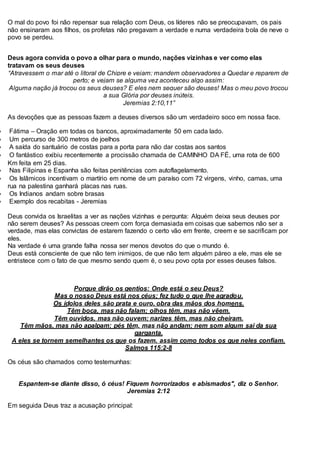 O mal do povo foi não repensar sua relação com Deus, os líderes não se preocupavam, os pais
não ensinaram aos filhos, os profetas não pregavam a verdade e numa verdadeira bola de neve o
povo se perdeu.
Deus agora convida o povo a olhar para o mundo, nações vizinhas e ver como elas
tratavam os seus deuses
“Atravessem o mar até o litoral de Chipre e vejam; mandem observadores a Quedar e reparem de
perto; e vejam se alguma vez aconteceu algo assim:
Alguma nação já trocou os seus deuses? E eles nem sequer são deuses! Mas o meu povo trocou
a sua Glória por deuses inúteis.
Jeremias 2:10,11”
As devoções que as pessoas fazem a deuses diversos são um verdadeiro soco em nossa face.
 Fátima – Oração em todas os bancos, aproximadamente 50 em cada lado.
 Um percurso de 300 metros de joelhos
 A saída do santuário de costas para a porta para não dar costas aos santos
 O fantástico exibiu recentemente a procissão chamada de CAMINHO DA FÉ, uma rota de 600
Km feita em 25 dias.
 Nas Filipinas e Espanha são feitas penitências com autoflagelamento.
 Os Islâmicos incentivam o martírio em nome de um paraíso com 72 virgens, vinho, camas, uma
rua na palestina ganhará placas nas ruas.
 Os Indianos andam sobre brasas
 Exemplo dos recabitas - Jeremias
Deus convida os Israelitas a ver as nações vizinhas e pergunta: Alguém deixa seus deuses por
não serem deuses? As pessoas creem com força demasiada em coisas que sabemos não ser a
verdade, mas elas convictas de estarem fazendo o certo vão em frente, creem e se sacrificam por
eles.
Na verdade é uma grande falha nossa ser menos devotos do que o mundo é.
Deus está consciente de que não tem inimigos, de que não tem alguém páreo a ele, mas ele se
entristece com o fato de que mesmo sendo quem é, o seu povo opta por esses deuses falsos.
Porque dirão os gentios: Onde está o seu Deus?
Mas o nosso Deus está nos céus; fez tudo o que lhe agradou.
Os ídolos deles são prata e ouro, obra das mãos dos homens.
Têm boca, mas não falam; olhos têm, mas não vêem.
Têm ouvidos, mas não ouvem; narizes têm, mas não cheiram.
Têm mãos, mas não apalpam; pés têm, mas não andam; nem som algum sai da sua
garganta.
A eles se tornem semelhantes os que os fazem, assim como todos os que neles confiam.
Salmos 115:2-8
Os céus são chamados como testemunhas:
Espantem-se diante disso, ó céus! Fiquem horrorizados e abismados", diz o Senhor.
Jeremias 2:12
Em seguida Deus traz a acusação principal:
 