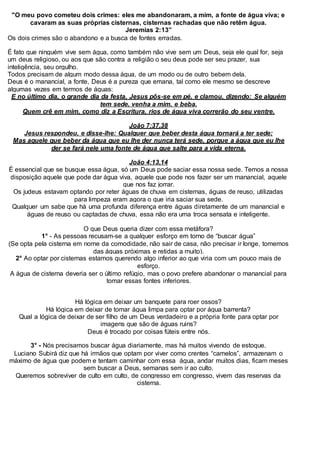 "O meu povo cometeu dois crimes: eles me abandonaram, a mim, a fonte de água viva; e
cavaram as suas próprias cisternas, cisternas rachadas que não retêm água.
Jeremias 2:13”
Os dois crimes são o abandono e a busca de fontes erradas.
É fato que ninguém vive sem água, como também não vive sem um Deus, seja ele qual for, seja
um deus religioso, ou aos que são contra a religião o seu deus pode ser seu prazer, sua
inteligência, seu orgulho.
Todos precisam de algum modo dessa água, de um modo ou de outro bebem dela.
Deus é o manancial, a fonte, Deus é a pureza que emana, tal como ele mesmo se descreve
algumas vezes em termos de águas:
E no último dia, o grande dia da festa, Jesus pôs-se em pé, e clamou, dizendo: Se alguém
tem sede, venha a mim, e beba.
Quem crê em mim, como diz a Escritura, rios de água viva correrão do seu ventre.
João 7:37,38
Jesus respondeu, e disse-lhe: Qualquer que beber desta água tornará a ter sede;
Mas aquele que beber da água que eu lhe der nunca terá sede, porque a água que eu lhe
der se fará nele uma fonte de água que salte para a vida eterna.
João 4:13,14
É essencial que se busque essa água, só um Deus pode saciar essa nossa sede. Temos a nossa
disposição aquele que pode dar água viva, aquele que pode nos fazer ser um manancial, aquele
que nos faz jorrar.
Os judeus estavam optando por reter águas de chuva em cisternas, águas de reuso, utilizadas
para limpeza eram agora o que iria saciar sua sede.
Qualquer um sabe que há uma profunda diferença entre águas diretamente de um manancial e
águas de reuso ou captadas de chuva, essa não era uma troca sensata e inteligente.
O que Deus queria dizer com essa metáfora?
1° - As pessoas recusam-se a qualquer esforço em torno de “buscar água”
(Se opta pela cisterna em nome da comodidade, não sair de casa, não precisar ir longe, tomemos
das águas próximas e retidas a muito).
2° Ao optar por cisternas estamos querendo algo inferior ao que viria com um pouco mais de
esforço.
A água de cisterna deveria ser o último refúgio, mas o povo prefere abandonar o manancial para
tomar essas fontes inferiores.
Há lógica em deixar um banquete para roer ossos?
Há lógica em deixar de tomar água limpa para optar por água barrenta?
Qual a lógica de deixar de ser filho de um Deus verdadeiro e a própria fonte para optar por
imagens que são de águas ruins?
Deus é trocado por coisas fúteis entre nós.
3° - Nós precisamos buscar água diariamente, mas há muitos vivendo de estoque.
Luciano Subirá diz que há irmãos que optam por viver como crentes “camelos”, armazenam o
máximo de água que podem e tentam caminhar com essa água, andar muitos dias, ficam meses
sem buscar a Deus, semanas sem ir ao culto.
Queremos sobreviver de culto em culto, de congresso em congresso, vivem das reservas da
cisterna.
 