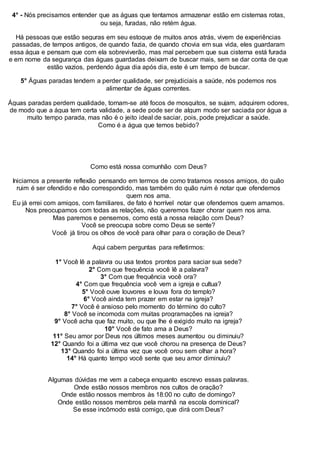 4° - Nós precisamos entender que as águas que tentamos armazenar estão em cisternas rotas,
ou seja, furadas, não retém água.
Há pessoas que estão seguras em seu estoque de muitos anos atrás, vivem de experiências
passadas, de tempos antigos, de quando fazia, de quando chovia em sua vida, eles guardaram
essa água e pensam que com ela sobreviverão, mas mal percebem que sua cisterna está furada
e em nome da segurança das águas guardadas deixam de buscar mais, sem se dar conta de que
estão vazios, perdendo água dia após dia, este é um tempo de buscar.
5° Águas paradas tendem a perder qualidade, ser prejudiciais a saúde, nós podemos nos
alimentar de águas correntes.
Águas paradas perdem qualidade, tornam-se até focos de mosquitos, se sujam, adquirem odores,
de modo que a água tem certa validade, a sede pode ser de algum modo ser saciada por água a
muito tempo parada, mas não é o jeito ideal de saciar, pois, pode prejudicar a saúde.
Como é a água que temos bebido?
Como está nossa comunhão com Deus?
Iniciamos a presente reflexão pensando em termos de como tratamos nossos amigos, do quão
ruim é ser ofendido e não correspondido, mas também do quão ruim é notar que ofendemos
quem nos ama.
Eu já errei com amigos, com familiares, de fato é horrível notar que ofendemos quem amamos.
Nos preocupamos com todas as relações, não queremos fazer chorar quem nos ama.
Mas paremos e pensemos, como está a nossa relação com Deus?
Você se preocupa sobre como Deus se sente?
Você já tirou os olhos de você para olhar para o coração de Deus?
Aqui cabem perguntas para refletirmos:
1° Você lê a palavra ou usa textos prontos para saciar sua sede?
2° Com que frequência você lê a palavra?
3° Com que frequência você ora?
4° Com que frequência você vem a igreja e cultua?
5° Você ouve louvores e louva fora do templo?
6° Você ainda tem prazer em estar na igreja?
7° Você é ansioso pelo momento do término do culto?
8° Você se incomoda com muitas programações na igreja?
9° Você acha que faz muito, ou que lhe é exigido muito na igreja?
10° Você de fato ama a Deus?
11° Seu amor por Deus nos últimos meses aumentou ou diminuiu?
12° Quando foi a última vez que você chorou na presença de Deus?
13° Quando foi a última vez que você orou sem olhar a hora?
14° Há quanto tempo você sente que seu amor diminuiu?
Algumas dúvidas me vem a cabeça enquanto escrevo essas palavras.
Onde estão nossos membros nos cultos de oração?
Onde estão nossos membros às 18:00 no culto de domingo?
Onde estão nossos membros pela manhã na escola dominical?
Se esse incômodo está comigo, que dirá com Deus?
 