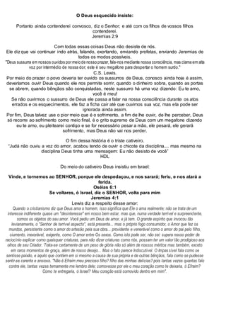 O Deus esquecido insiste:
Portanto ainda contenderei convosco, diz o Senhor; e até com os filhos de vossos filhos
contenderei.
Jeremias 2:9
Com todas essas coisas Deus não desiste de nós.
Ele diz que vai continuar indo atrás, falando, exortando, enviando profetas, enviando Jeremias de
todos os modos possíveis.
"Deus sussurra em nossos ouvidos por meio de nosso prazer, fala-nos mediante nossa consciência, mas clama em alta
voz por intermédio de nossa dor; este é seu megafone para despertar o homem surdo."
C.S. Lewis.
Por meio do prazer o povo deveria ter ouvido os sussurros de Deus, conosco ainda hoje é assim,
deveríamos ouvir Deus quando ele nos permite sorrir, quando o dinheiro sobra, quando as portas
se abrem, quando bênçãos são conquistadas, neste sussurro há uma voz dizendo: Eu te amo,
você é meu!
Se não ouvirmos o sussurro de Deus ele passa a falar na nossa consciência durante os atos
errados e os esquecimentos, ele faz a ficha cair até que ouvimos sua voz, mas ela pode ser
ignorada ainda assim.
Por fim, Deus talvez use o pior meio que é o sofrimento, a fim de lhe ouvir, de lhe perceber, Deus
só recorre ao sofrimento como meio final, é o grito supremo de Deus com um megafone dizendo
eu te amo, eu pleitearei contigo e se for necessário pesar a mão, ele pesará, ele gerará
sofrimento, mas Deus não vai nos perder.
O fim dessa história é o triste cativeiro.
“Judá não ouviu a voz do amor, acabou tendo de ouvir o chicote da disciplina.... mas mesmo na
disciplina Deus tinha uma mensagem: Eu não desisto de você”
HDL
Do meio do cativeiro Deus insistiu em Israel:
Vinde, e tornemos ao SENHOR, porque ele despedaçou, e nos sarará; feriu, e nos atará a
ferida.
Oséias 6:1
Se voltares, ó Israel, diz o SENHOR, volta para mim
Jeremias 4:1
Lewis diz a respeito desse amor:
Quando o cristianismo diz que Deus ama o homem, isso significa que Ele o ama realmente; não se trata de um
interesse indiferente quase um "desinteresse" em nosso bem estar, mas que, numa verdade terrível e surpreendente,
somos os objetos do seu amor. Você pediu um Deus de amor, e já tem. O grande espírito que invocou tão
levianamente, o "Senhor de terrível aspecto", está presente... mas o próprio fogo consumidor, o Amor que fez os
mundos, persistente como o amor do artesão pela sua obra... providente e venerável como o amor do pai pelo filho,
ciumento, inexorável, exigente, como O amor entre Os sexos. Como isto pode ser, não sei: supera nosso poder de
raciocínio explicar como quaisquer criaturas, para não dizer criaturas como nós, possam ter um valor tão prodigioso aos
olhos de seu Criador. Trata-se certamente de um peso de glória não só além de nossos méritos mas também, exceto
em raros momentos de graça, além de nosso desejo... Mas o fato parece Indiscutível. O Impassível fala como se
sentisse paixão, e aquilo que contém em si mesmo a causa de sua própria e de outras bênçãos, fala como se pudesse
sentir-se carente e ansioso. "Não é Efraim meu precioso filho? filho das minhas delícias? pois tantas vezes quantas falo
contra ele, tantas vezes ternamente me lembro dele; comovesse por ele o meu coração como te deixaria, ó Efraim?
Como te entregaria, ó Israel? Meu coração está comovido dentro em mim".
 