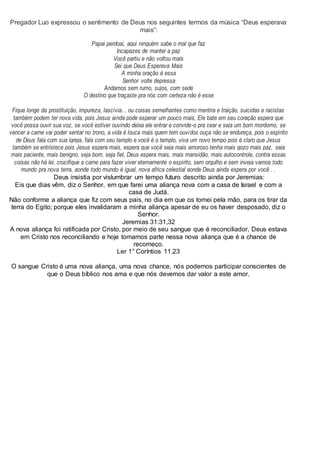 Pregador Luo expressou o sentimento de Deus nos seguintes termos da música “Deus esperava
mais”:
Papai perdoai, aqui ninguém sabe o mal que faz
Incapazes de manter a paz
Você partiu e não voltou mais
Sei que Deus Esperava Mais
A minha oração é essa
Senhor volte depressa
Andamos sem rumo, sujos, com sede
O destino que traçaste pra nós com certeza não é esse
Fique longe da prostituição, impureza, lascívia... ou coisas semelhantes como mentira e traição, suicidas e racistas
também podem ter nova vida, pois Jesus ainda pode esperar um pouco mais, Ele bate em seu coração espera que
você possa ouvir sua voz, se você estiver ouvindo deixa ele entrar e convide-o pra cear e seja um bom mordomo, se
vencer a carne vai poder sentar no trono, a vida é louca mais quem tem ouvidos ouça não se endureça, pois o espírito
de Deus fala com sua igreja, fala com seu templo e você é o templo, viva um novo tempo pois é claro que Jesus
também se entristece pois Jesus espera mais, espera que você seja mais amoroso tenha mais gozo mais paz, seja
mais paciente, mais benigno, seja bom, seja fiel, Deus espera mais, mais mansidão, mais autocontrole, contra essas
coisas não há lei, crucifique a carne para fazer viver eternamente o espírito, sem orgulho e sem inveja vamos todo
mundo pra nova terra, aonde todo mundo é igual, nova africa celestial aonde Deus ainda espera por você . .
Deus insistia por vislumbrar um tempo futuro descrito ainda por Jeremias:
Eis que dias vêm, diz o Senhor, em que farei uma aliança nova com a casa de Israel e com a
casa de Judá.
Não conforme a aliança que fiz com seus pais, no dia em que os tomei pela mão, para os tirar da
terra do Egito; porque eles invalidaram a minha aliança apesar de eu os haver desposado, diz o
Senhor.
Jeremias 31:31,32
A nova aliança foi ratificada por Cristo, por meio de seu sangue que é reconciliador, Deus estava
em Cristo nos reconciliando e hoje tomamos parte nessa nova aliança que é a chance de
recomeço.
Ler 1° Coríntios 11.23
O sangue Cristo é uma nova aliança, uma nova chance, nós podemos participar conscientes de
que o Deus bíblico nos ama e que nós devemos dar valor a este amor.
 