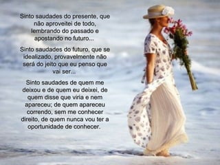 Sinto saudades do presente, que não aproveitei de todo, lembrando do passado e apostando no futuro...  Sinto saudades do futuro, que se idealizado, provavelmente não será do jeito que eu penso que vai ser...  Sinto saudades de quem me deixou e de quem eu deixei, de quem disse que viria e nem apareceu; de quem apareceu correndo, sem me conhecer direito, de quem nunca vou ter a oportunidade de conhecer.  00 00 00 02 