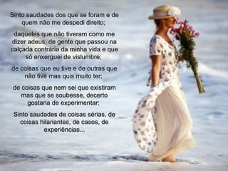 Sinto saudades dos que se foram e de quem não me despedi direito;  daqueles que não tiveram como me dizer adeus; de gente que passou na calçada contrária da minha vida e que só enxerguei de vislumbre;  de coisas que eu tive e de outras que não tive mas quis muito ter;  de coisas que nem sei que existiram mas que se soubesse, decerto gostaria de experimentar;  Sinto saudades de coisas sérias, de coisas hilariantes, de casos, de experiências... 00 00 00 03  