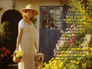 Sinto saudades do cachorrinho que eu tive um dia e que me amava fielmente, como só os cães são capazes de fazer, dos livros que li e que me fizeram viajar, dos discos que ouvi e que me fizeram sonhar, das coisas que vivi e das que deixei passar, sem curtir na totalidade;  Quantas vezes tenho vontade de encontrar não sei o que, não sei aonde, para resgatar alguma coisa que nem sei o que é e nem onde perdi... 