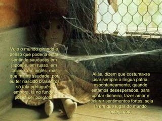 Aliás, dizem que costuma-se usar sempre a língua pátria, espontaneamente, quando estamos desesperados, para contar dinheiro, fazer amor e declarar sentimentos fortes, seja lá em que lugar do mundo estejamos. 00 00 00 04 Vejo o mundo girando e penso que poderia estar sentindo saudades em japonês, em russo, em italiano, em inglês, mas que minha saudade, por eu ter nascido brasileiro, só fala português, embora, lá no fundo, possa ser poliglota. 00 00 00 00 00  