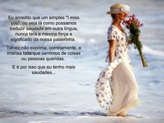 Eu acredito que um simples "I miss you", ou seja lá como possamos traduzir saudade em outra língua, nunca terá a mesma força e significado da nossa palavrinha.  Talvez não exprima, corretamente, a imensa falta que sentimos de coisas ou pessoas queridas.  E é por isso que eu tenho mais saudades... 00  00 05 
