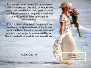 Porque encontrei uma palavra para usar todas as vezes em que sinto este aperto no peito, meio nostálgico, meio gostoso, mas que funciona melhor do que um sinal vital quando se quer falar de vida e de sentimentos.  Ela é a prova inequívoca de que somos sensíveis, de que amamos muito do que tivemos e lamentamos as coisas boas que perdemos ao longo da nossa existência... Sentir saudade, é sinal de que se está vivo. Autor:  Cathya   00 00 00 06 Música   Zamfir - Memory-  Montagem: [email_address] 