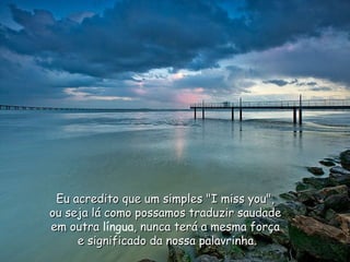 Eu acredito que um simples "I miss you", ou seja lá como possamos traduzir saudade em outra  língua , nunca terá a mesma força e significado da nossa palavrinha. 