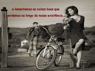 e lamentamos as coisas boas que  perdemos ao longo da nossa existência...  