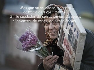 Mas que se soubesse, decerto gostaria de experimentar;  Sinto saudades de coisas sérias, de coisas hilariantes, de casos, de experiências... 