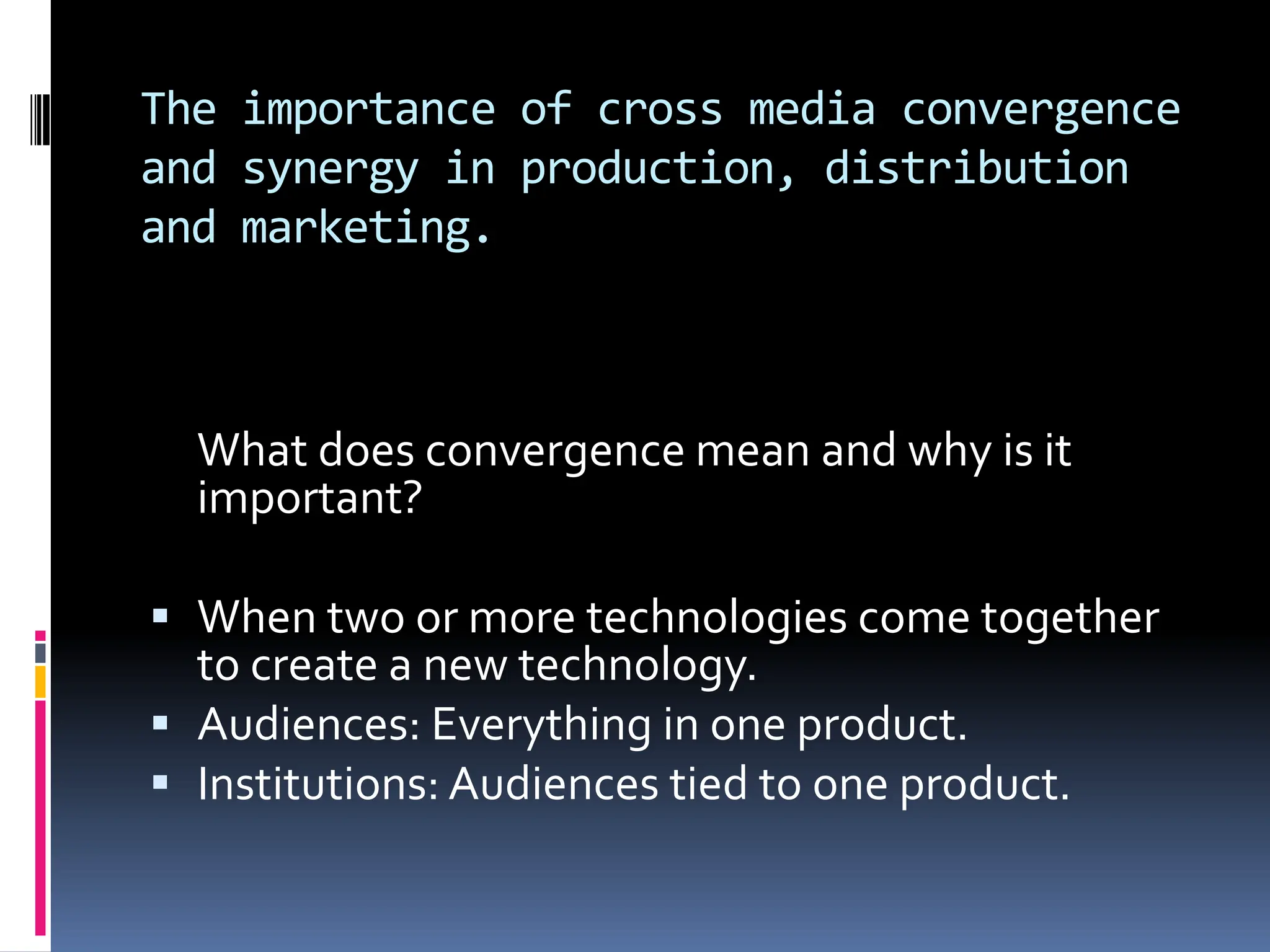 The importance of cross media convergence
and synergy in production, distribution
and marketing.



  What does convergence mean and why is it
  important?

 When two or more technologies come together
  to create a new technology.
 Audiences: Everything in one product.
 Institutions: Audiences tied to one product.
 