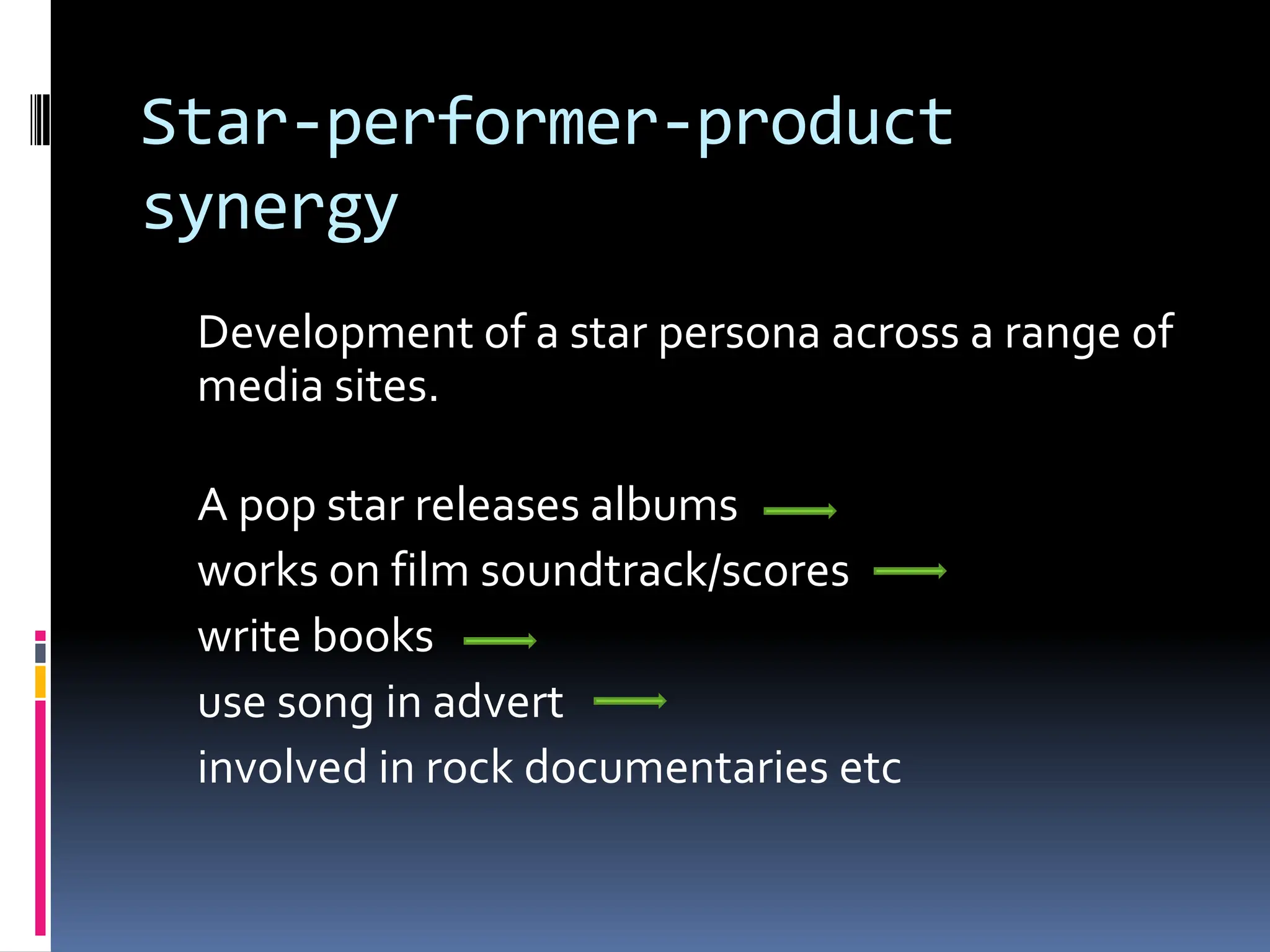 Star-performer-product
synergy
 Development of a star persona across a range of
 media sites.

 A pop star releases albums
 works on film soundtrack/scores
 write books
 use song in advert
 involved in rock documentaries etc
 