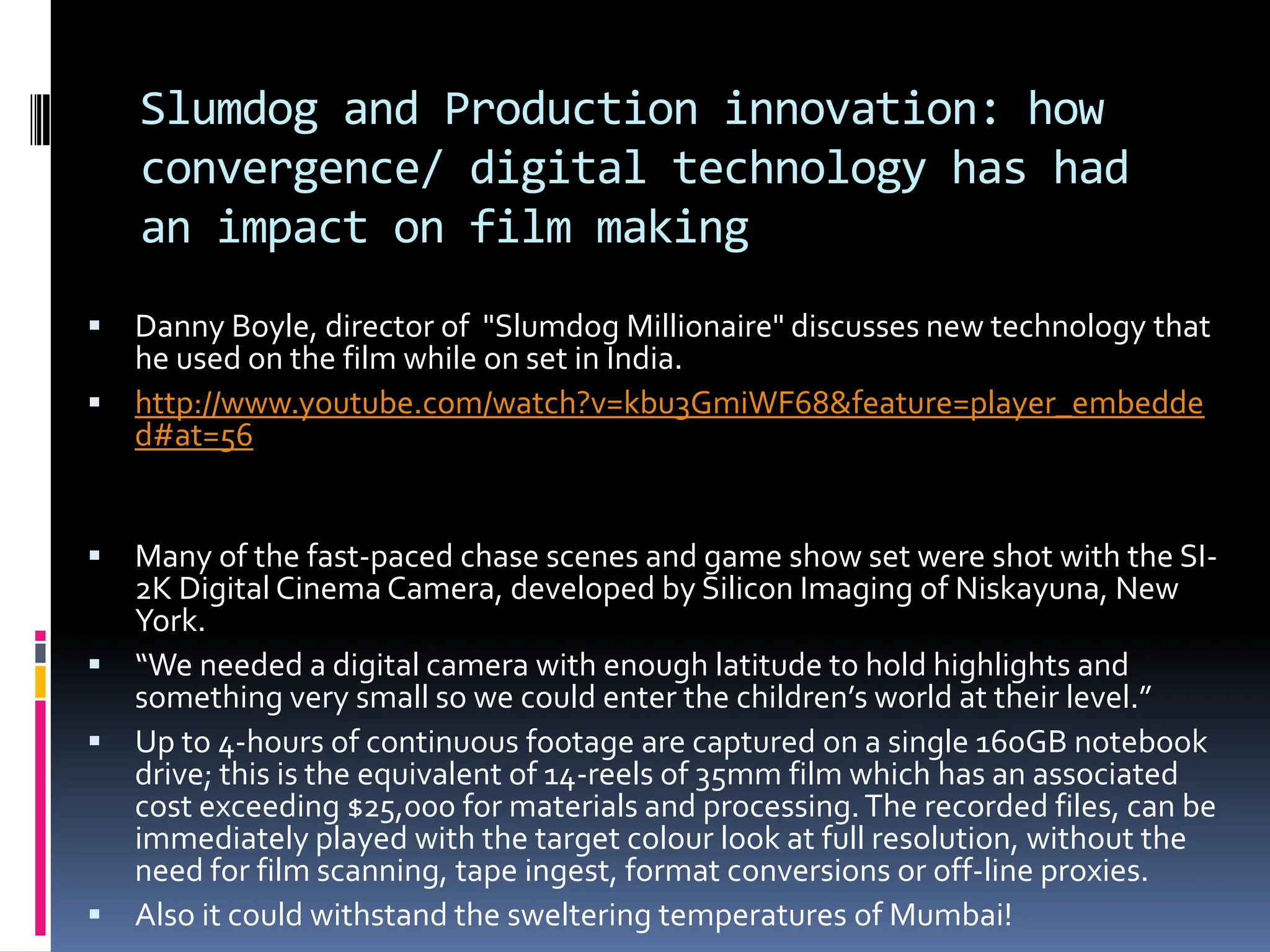 Slumdog and Production innovation: how
    convergence/ digital technology has had
    an impact on film making
 Danny Boyle, director of "Slumdog Millionaire" discusses new technology that
  he used on the film while on set in India.
 http://www.youtube.com/watch?v=kbu3GmiWF68&feature=player_embedde
  d#at=56


 Many of the fast-paced chase scenes and game show set were shot with the SI-
  2K Digital Cinema Camera, developed by Silicon Imaging of Niskayuna, New
  York.
 “We needed a digital camera with enough latitude to hold highlights and
  something very small so we could enter the children’s world at their level.”
 Up to 4-hours of continuous footage are captured on a single 160GB notebook
  drive; this is the equivalent of 14-reels of 35mm film which has an associated
  cost exceeding $25,000 for materials and processing. The recorded files, can be
  immediately played with the target colour look at full resolution, without the
  need for film scanning, tape ingest, format conversions or off-line proxies.
 Also it could withstand the sweltering temperatures of Mumbai!
 
