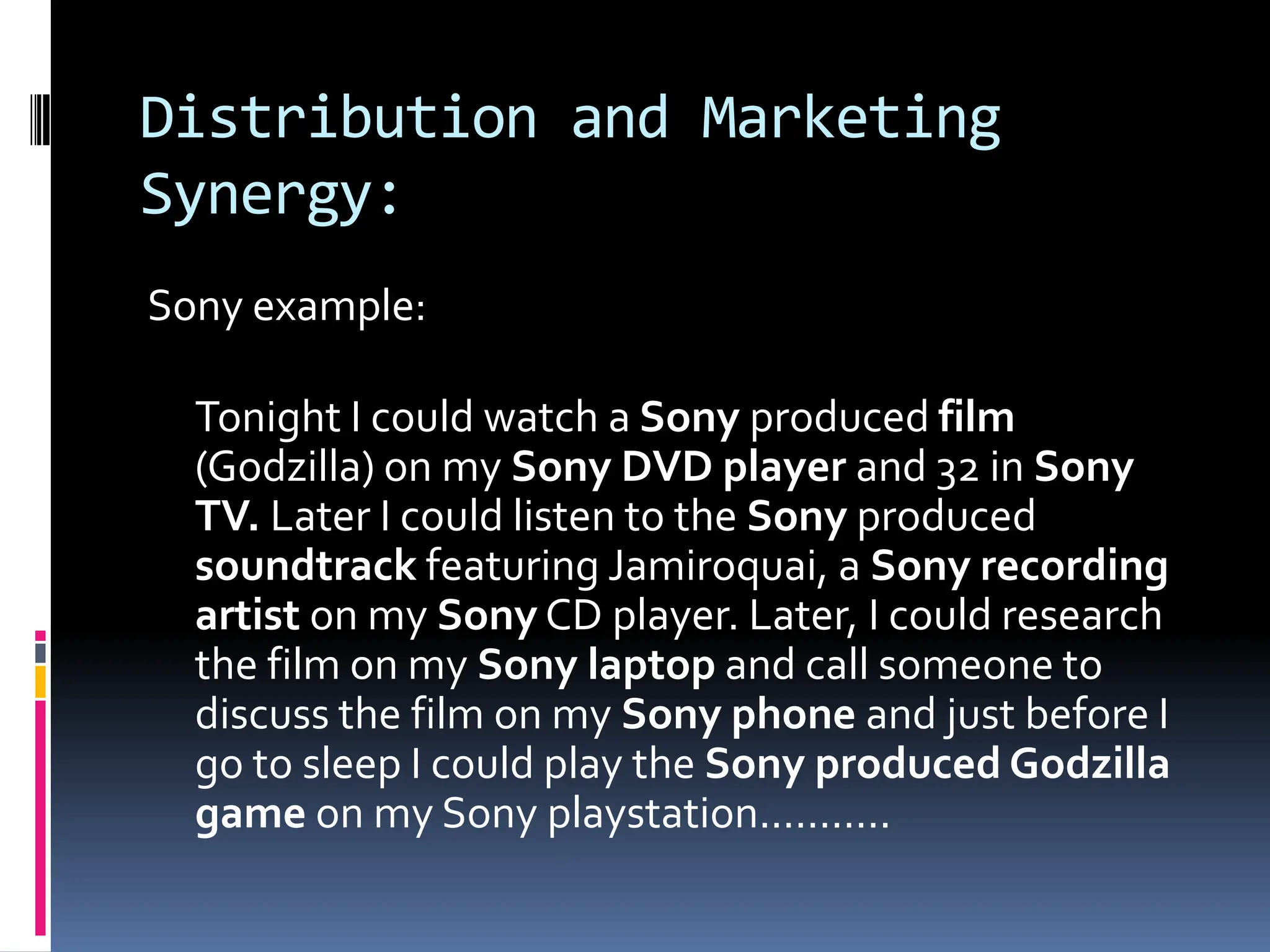 Distribution and Marketing
Synergy:
Sony example:

  Tonight I could watch a Sony produced film
  (Godzilla) on my Sony DVD player and 32 in Sony
  TV. Later I could listen to the Sony produced
  soundtrack featuring Jamiroquai, a Sony recording
  artist on my Sony CD player. Later, I could research
  the film on my Sony laptop and call someone to
  discuss the film on my Sony phone and just before I
  go to sleep I could play the Sony produced Godzilla
  game on my Sony playstation...........
 