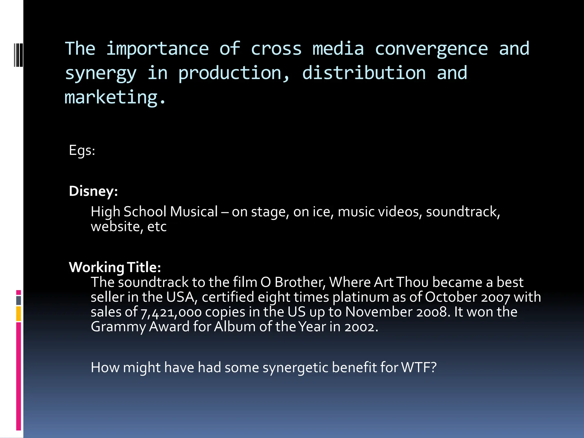 The importance of cross media convergence and
synergy in production, distribution and
marketing.

Egs:

Disney:
   High School Musical – on stage, on ice, music videos, soundtrack,
   website, etc

Working Title:
  The soundtrack to the film O Brother, Where Art Thou became a best
  seller in the USA, certified eight times platinum as of October 2007 with
  sales of 7,421,000 copies in the US up to November 2008. It won the
  Grammy Award for Album of the Year in 2002.

   How might have had some synergetic benefit for WTF?
 