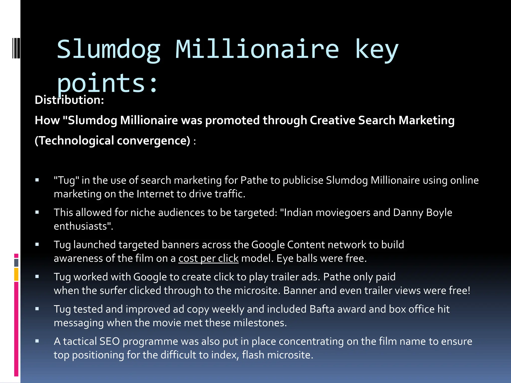 Slumdog Millionaire key
    points:
Distribution:
How "Slumdog Millionaire was promoted through Creative Search Marketing
(Technological convergence) :


   "Tug" in the use of search marketing for Pathe to publicise Slumdog Millionaire using online
    marketing on the Internet to drive traffic.
   This allowed for niche audiences to be targeted: "Indian moviegoers and Danny Boyle
    enthusiasts".
   Tug launched targeted banners across the Google Content network to build
    awareness of the film on a cost per click model. Eye balls were free.
   Tug worked with Google to create click to play trailer ads. Pathe only paid
    when the surfer clicked through to the microsite. Banner and even trailer views were free!
   Tug tested and improved ad copy weekly and included Bafta award and box office hit
    messaging when the movie met these milestones.
   A tactical SEO programme was also put in place concentrating on the film name to ensure
    top positioning for the difficult to index, flash microsite.
 