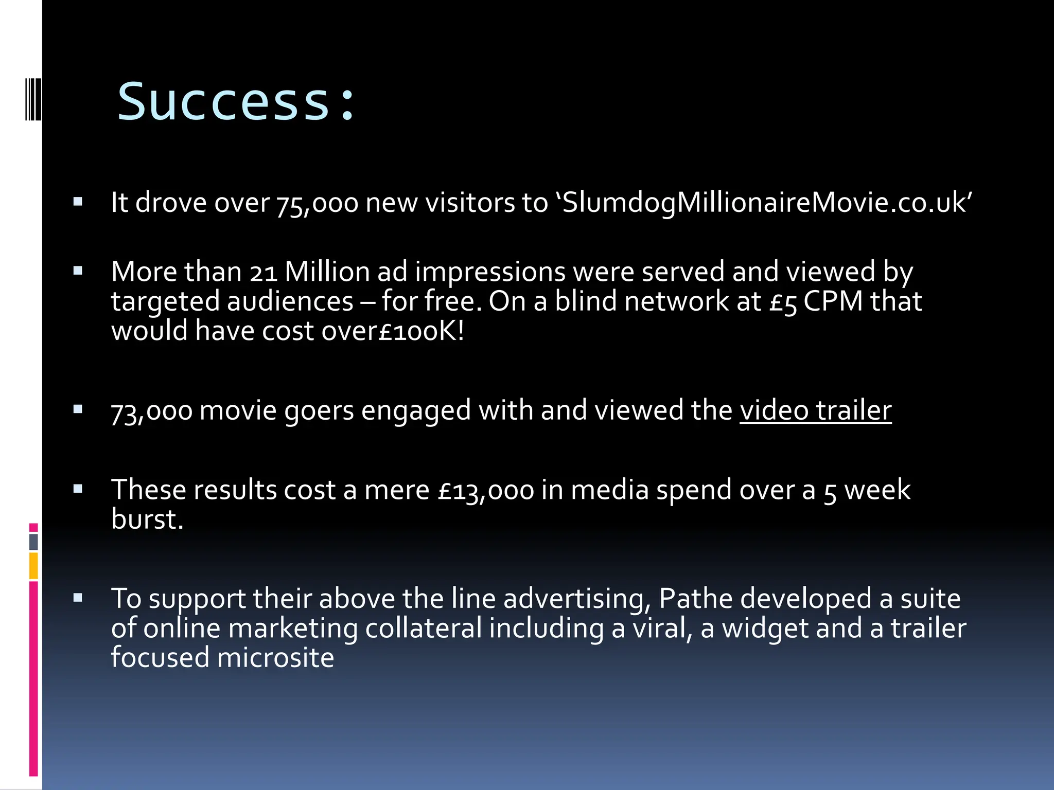 Success:
 It drove over 75,000 new visitors to ‘SlumdogMillionaireMovie.co.uk’

 More than 21 Million ad impressions were served and viewed by
   targeted audiences – for free. On a blind network at £5 CPM that
   would have cost over£100K!

 73,000 movie goers engaged with and viewed the video trailer

 These results cost a mere £13,000 in media spend over a 5 week
   burst.

 To support their above the line advertising, Pathe developed a suite
   of online marketing collateral including a viral, a widget and a trailer
   focused microsite
 