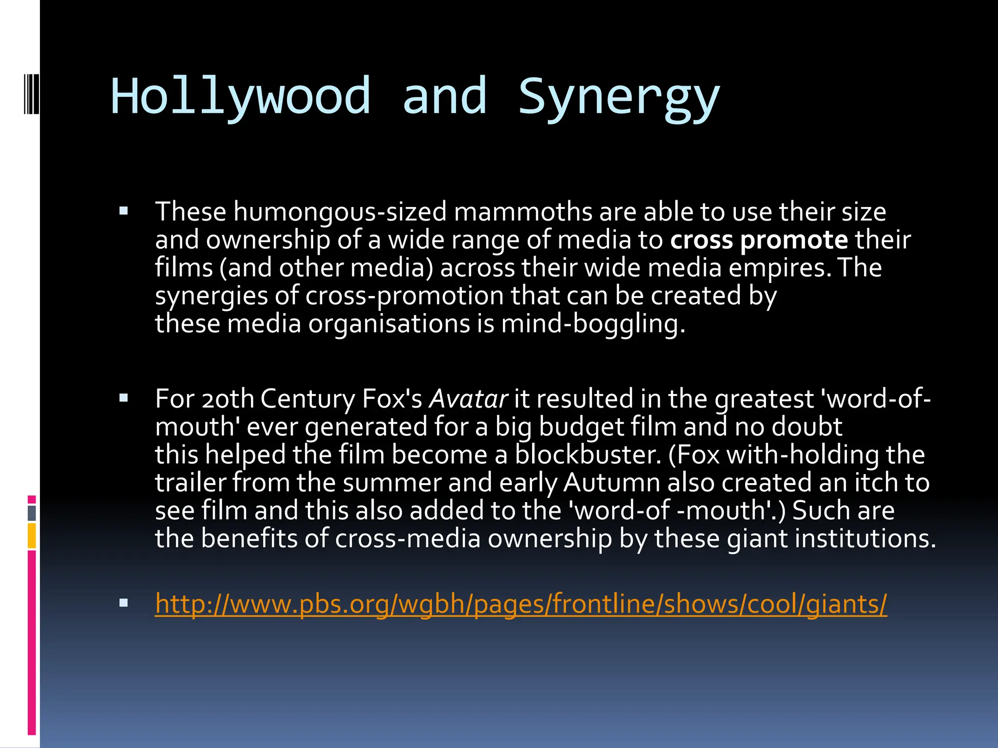 Hollywood and Synergy
 These humongous-sized mammoths are able to use their size
   and ownership of a wide range of media to cross promote their
   films (and other media) across their wide media empires. The
   synergies of cross-promotion that can be created by
   these media organisations is mind-boggling.

 For 20th Century Fox's Avatar it resulted in the greatest 'word-of-
   mouth' ever generated for a big budget film and no doubt
   this helped the film become a blockbuster. (Fox with-holding the
   trailer from the summer and early Autumn also created an itch to
   see film and this also added to the 'word-of -mouth'.) Such are
   the benefits of cross-media ownership by these giant institutions.

 http://www.pbs.org/wgbh/pages/frontline/shows/cool/giants/
 