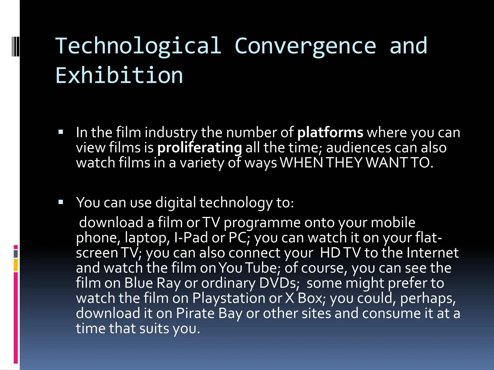 Technological Convergence and
Exhibition

 In the film industry the number of platforms where you can
  view films is proliferating all the time; audiences can also
  watch films in a variety of ways WHEN THEY WANT TO.

 You can use digital technology to:
   download a film or TV programme onto your mobile
  phone, laptop, I-Pad or PC; you can watch it on your flat-
  screen TV; you can also connect your HD TV to the Internet
  and watch the film on You Tube; of course, you can see the
  film on Blue Ray or ordinary DVDs; some might prefer to
  watch the film on Playstation or X Box; you could, perhaps,
  download it on Pirate Bay or other sites and consume it at a
  time that suits you.
 