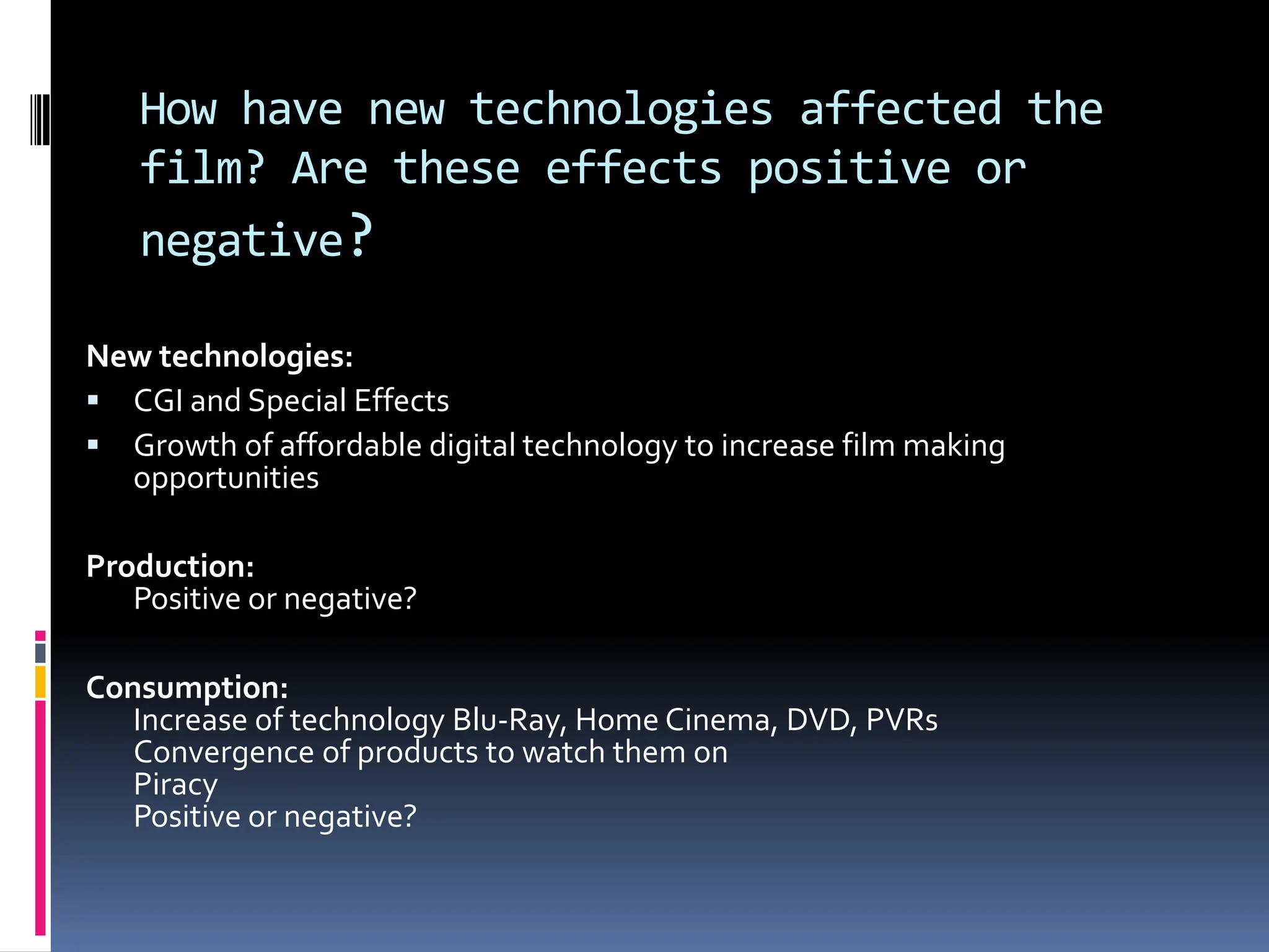 How have new technologies affected the
   film? Are these effects positive or
   negative?

New technologies:
 CGI and Special Effects
 Growth of affordable digital technology to increase film making
  opportunities

Production:
   Positive or negative?

Consumption:
   Increase of technology Blu-Ray, Home Cinema, DVD, PVRs
   Convergence of products to watch them on
   Piracy
   Positive or negative?
 