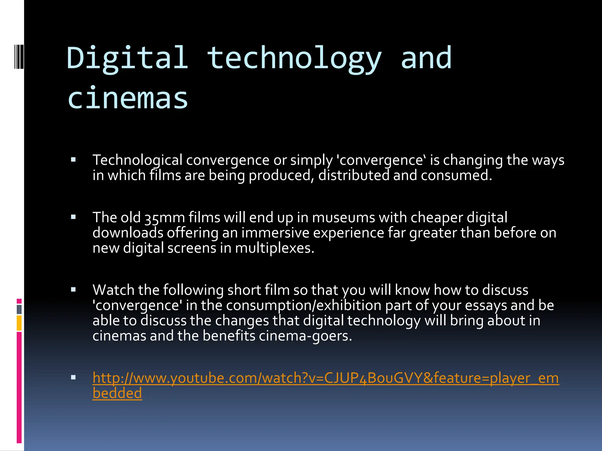 Digital technology and
cinemas
   Technological convergence or simply 'convergence‘ is changing the ways
    in which films are being produced, distributed and consumed.

   The old 35mm films will end up in museums with cheaper digital
    downloads offering an immersive experience far greater than before on
    new digital screens in multiplexes.

   Watch the following short film so that you will know how to discuss
    'convergence' in the consumption/exhibition part of your essays and be
    able to discuss the changes that digital technology will bring about in
    cinemas and the benefits cinema-goers.

   http://www.youtube.com/watch?v=CJUP4BouGVY&feature=player_em
    bedded
 