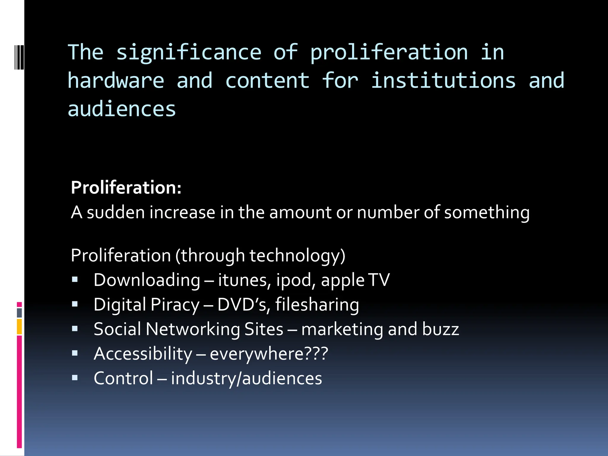 The significance of proliferation in
hardware and content for institutions and
audiences


Proliferation:
A sudden increase in the amount or number of something

Proliferation (through technology)
 Downloading – itunes, ipod, apple TV
 Digital Piracy – DVD’s, filesharing
 Social Networking Sites – marketing and buzz
 Accessibility – everywhere???
 Control – industry/audiences
 