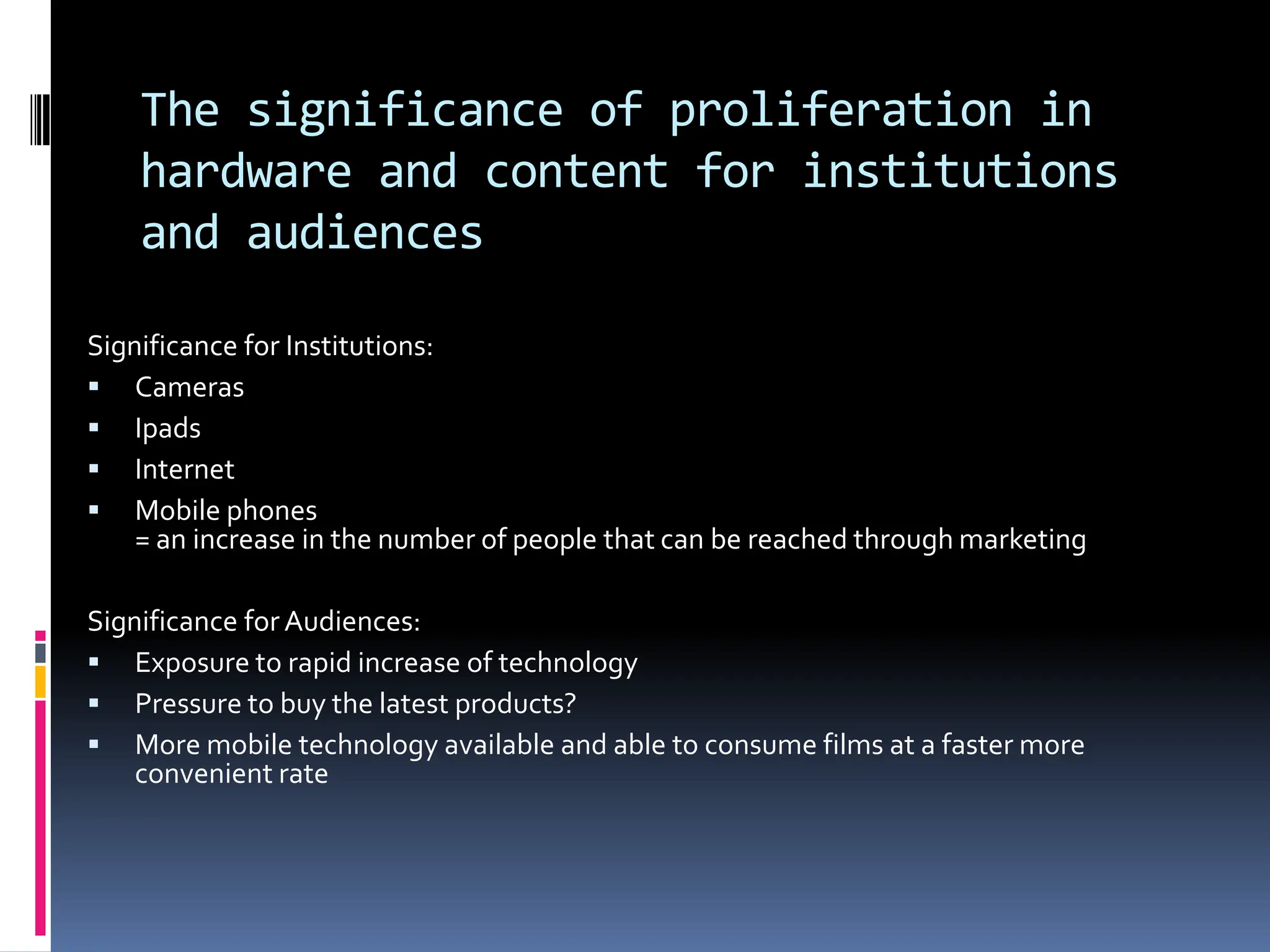 The significance of proliferation in
    hardware and content for institutions
    and audiences

Significance for Institutions:
 Cameras
 Ipads
 Internet
 Mobile phones
    = an increase in the number of people that can be reached through marketing

Significance for Audiences:
 Exposure to rapid increase of technology
 Pressure to buy the latest products?
 More mobile technology available and able to consume films at a faster more
    convenient rate
 