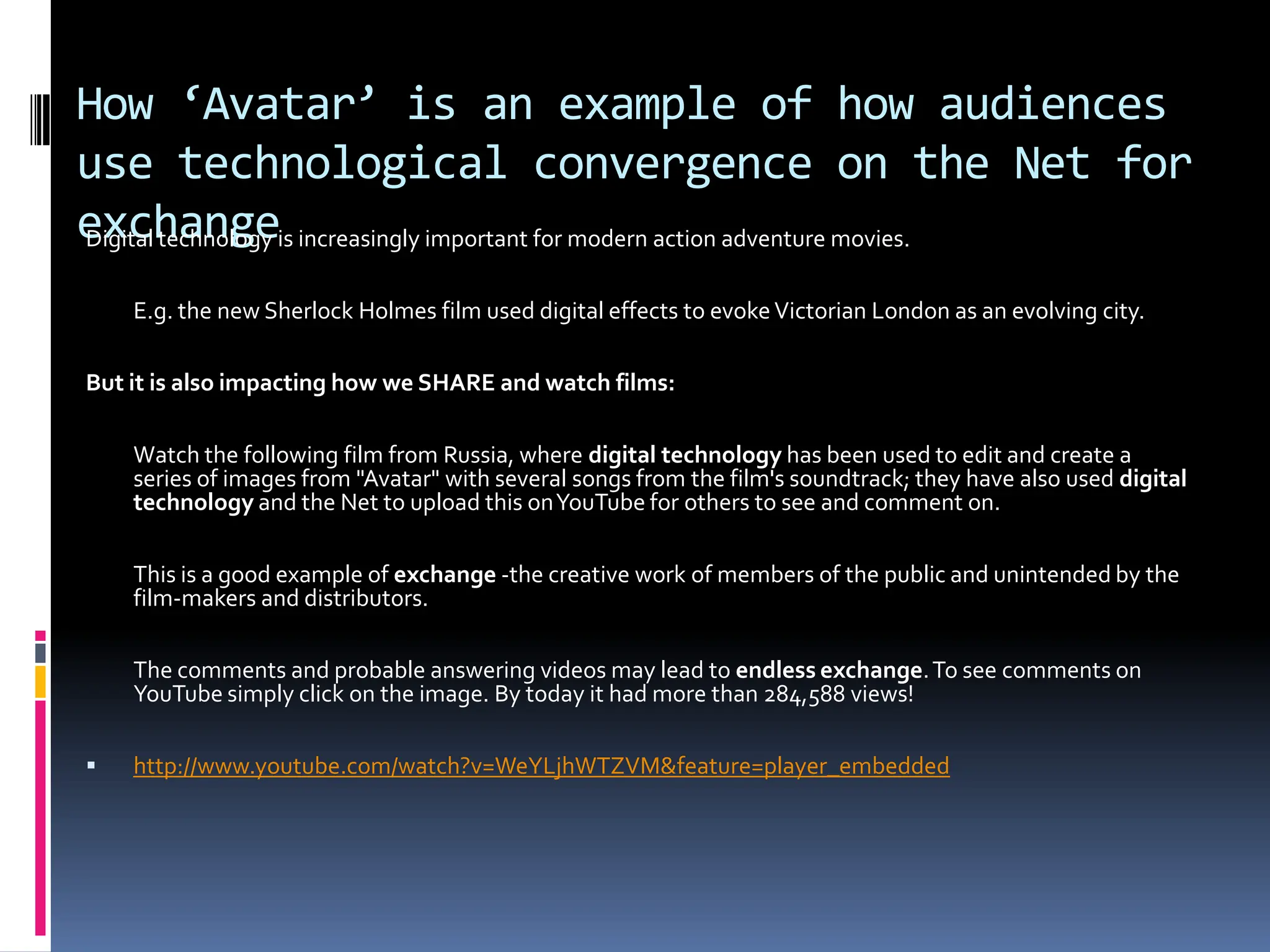 How ‘Avatar’ is an example of how audiences
use technological convergence on the Net for
exchangeis increasingly important for modern action adventure movies.
Digital technology

    E.g. the new Sherlock Holmes film used digital effects to evoke Victorian London as an evolving city.

But it is also impacting how we SHARE and watch films:

    Watch the following film from Russia, where digital technology has been used to edit and create a
    series of images from "Avatar" with several songs from the film's soundtrack; they have also used digital
    technology and the Net to upload this on YouTube for others to see and comment on.

    This is a good example of exchange -the creative work of members of the public and unintended by the
    film-makers and distributors.

    The comments and probable answering videos may lead to endless exchange. To see comments on
    YouTube simply click on the image. By today it had more than 284,588 views!

   http://www.youtube.com/watch?v=WeYLjhWTZVM&feature=player_embedded
 